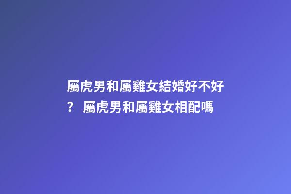 屬虎男和屬雞女結婚好不好？ 屬虎男和屬雞女相配嗎-第1張-觀點-玄機派